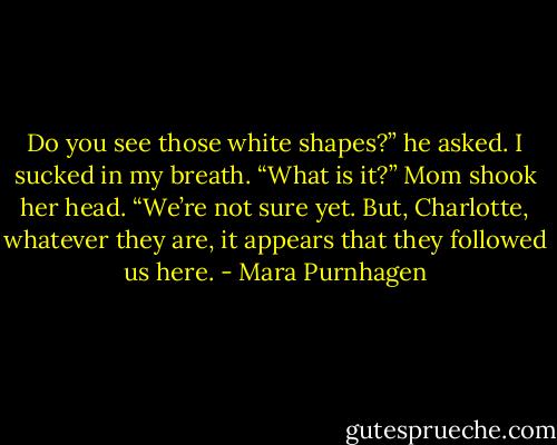 Do you see those white shapes?” he asked. I sucked in my breath. “What is it?” Mom shook her head. “We’re not sure yet. But, Charlotte, whatever they are, it appears that they followed us here. - Mara Purnhagen