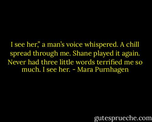 I see her,” a man’s voice whispered. A chill spread through me. Shane played it again. Never had three little words terrified me so much. I see her. - Mara Purnhagen