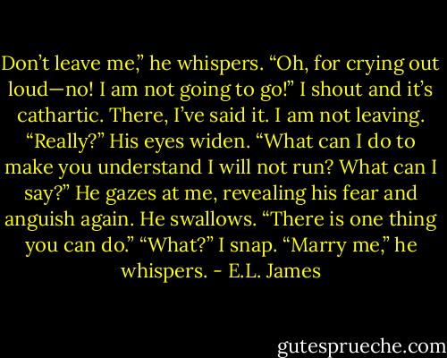 Don’t leave me,” he whispers.<br />“Oh, for crying out loud—no! I am not going to go!” I shout and it’s cathartic. There, I’ve said it. I am not leaving.<br />“Really?” His eyes widen.<br />“What can I do to make you understand I will not run? What can I say?”<br />He gazes at me, revealing his fear and anguish again. He swallows. “There is one thing you can do.”<br />“What?” I snap.<br />“Marry me,” he whispers. - E.L. James