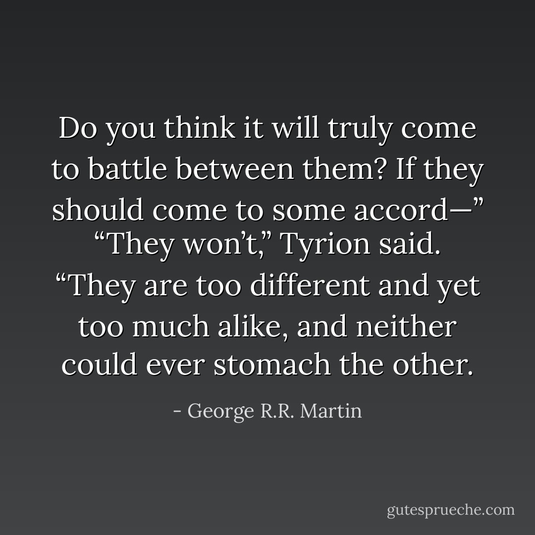 Do you think it will truly come to battle between them? If they should come to some accord—”<br />“They won’t,” Tyrion said. “They are too different and yet too much alike, and neither could ever stomach the other. - George R.R. Martin