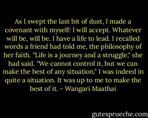 As I swept the last bit of dust, I made a covenant with myself: I will accept. Whatever will be, will be. I have a life to lead. I recalled words a friend had told me, the philosophy of her faith. "Life is a journey and a struggle," she had said. "We cannot control it, but we can make the best of any situation." I was indeed in quite a situation. It was up to me to make the best of it. - Wangari Maathai