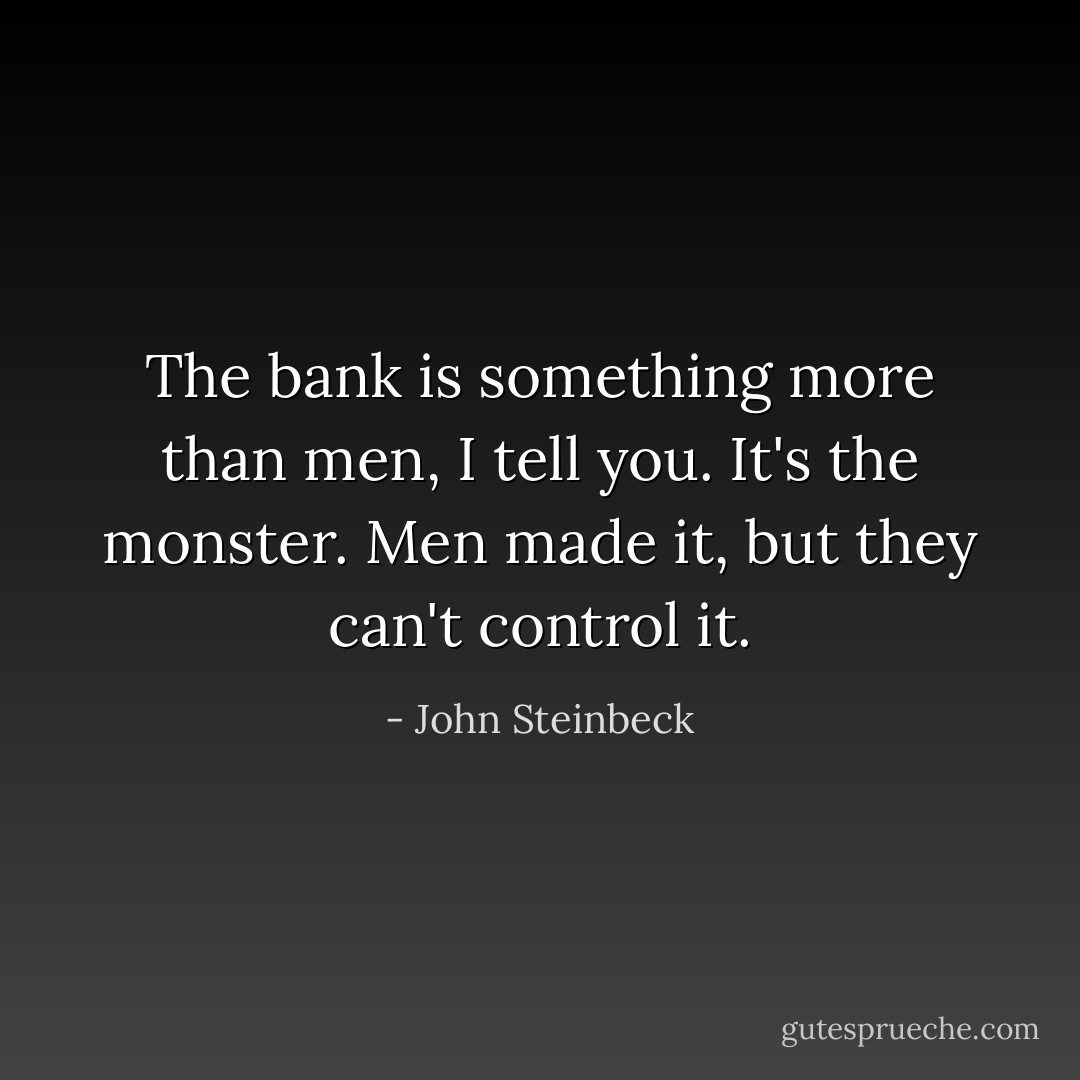 The bank is something more than men, I tell you. It's the monster. Men made it, but they can't control it. - John Steinbeck