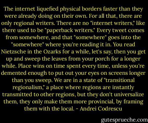 The internet liquefied physical borders faster than they were already doing on their own. For all that, there are only regional writers. There are no "internet writers," like there used to be "paperback writers." Every tweet comes from somewhere, and that "somewhere" goes into the "somewhere" where you're reading it in. You read Nietzsche in the Ozarks for a while, let's say, then you get up and sweep the leaves from your porch for a longer while. Place wins on time spent every time, unless you're demented enough to put out your eyes on screens longer than you sweep. We are in a state of "transitional regionalism," a place where regions are instantly transmitted to other regions, but they don't universalize them, they only make them more provincial, by framing them with the local. - Andrei Codrescu