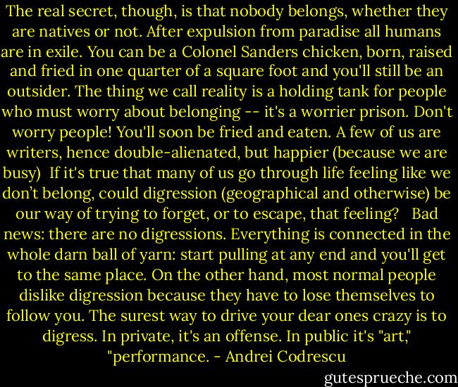 The real secret, though, is that nobody belongs, whether they are natives or not. After expulsion from paradise all humans are in exile. You can be a Colonel Sanders chicken, born, raised and fried in one quarter of a square foot and you'll still be an outsider. The thing we call reality is a holding tank for people who must worry about belonging -- it's a worrier prison. Don't worry people! You'll soon be fried and eaten. A few of us are writers, hence double-alienated, but happier (because we are busy) <br />If it's true that many of us go through life feeling like we don’t belong, could digression (geographical and otherwise) be our way of trying to forget, or to escape, that feeling? <br /><br />Bad news: there are no digressions. Everything is connected in the whole darn ball of yarn: start pulling at any end and you'll get to the same place. On the other hand, most normal people dislike digression because they have to lose themselves to follow you. The surest way to drive your dear ones crazy is to digress. In private, it's an offense. In public it's "art," "performance. - Andrei Codrescu
