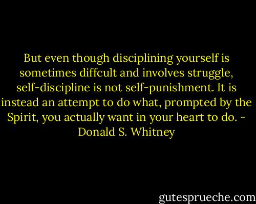But even though disciplining yourself is sometimes diffcult and involves struggle, self-discipline is not self-punishment. It is instead an attempt to do what, prompted by the Spirit, you actually want in your heart to do. - Donald S. Whitney