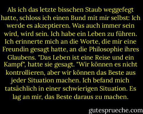 Als ich das letzte bisschen Staub weggefegt hatte, schloss ich einen Bund mit mir selbst: Ich werde es akzeptieren. Was auch immer sein wird, wird sein. Ich habe ein Leben zu führen. Ich erinnerte mich an die Worte, die mir eine Freundin gesagt hatte, an die Philosophie ihres Glaubens. "Das Leben ist eine Reise und ein Kampf", hatte sie gesagt. "Wir können es nicht kontrollieren, aber wir können das Beste aus jeder Situation machen. Ich befand mich tatsächlich in einer schwierigen Situation. Es lag an mir, das Beste daraus zu machen. - Wangari Maathai<