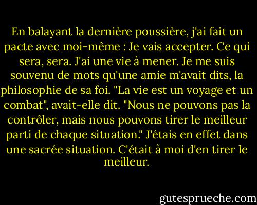 En balayant la dernière poussière, j'ai fait un pacte avec moi-même : Je vais accepter. Ce qui sera, sera. J'ai une vie à mener. Je me suis souvenu de mots qu'une amie m'avait dits, la philosophie de sa foi. "La vie est un voyage et un combat", avait-elle dit. "Nous ne pouvons pas la contrôler, mais nous pouvons tirer le meilleur parti de chaque situation." J'étais en effet dans une sacrée situation. C'était à moi d'en tirer le meilleur. - Wangari Maathai