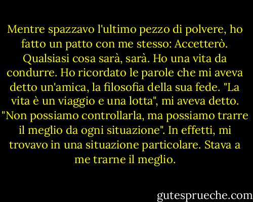 Mentre spazzavo l'ultimo pezzo di polvere, ho fatto un patto con me stesso: Accetterò. Qualsiasi cosa sarà, sarà. Ho una vita da condurre. Ho ricordato le parole che mi aveva detto un'amica, la filosofia della sua fede. "La vita è un viaggio e una lotta", mi aveva detto. "Non possiamo controllarla, ma possiamo trarre il meglio da ogni situazione". In effetti, mi trovavo in una situazione particolare. Stava a me trarne il meglio. - Wangari Maathai