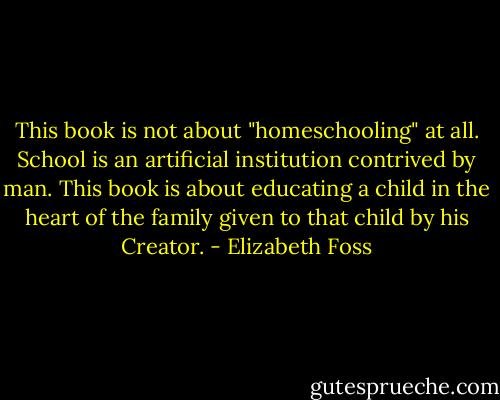This book is not about "homeschooling" at all. School is an artificial institution contrived by man. This book is about educating a child in the heart of the family given to that child by his Creator. - Elizabeth Foss