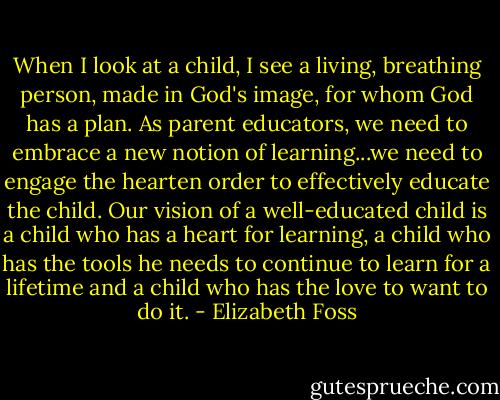 When I look at a child, I see a living, breathing person, made in God's image, for whom God has a plan. As parent educators, we need to embrace a new notion of learning...we need to engage the hearten order to effectively educate the child. Our vision of a well-educated child is a child who has a heart for learning, a child who has the tools he needs to continue to learn for a lifetime and a child who has the love to want to do it. - Elizabeth Foss
