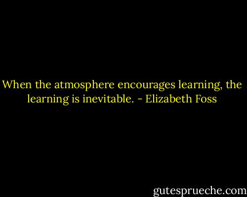 When the atmosphere encourages learning, the learning is inevitable. - Elizabeth Foss