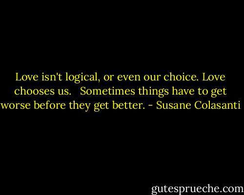 Love isn't logical, or even our choice. Love chooses us. <br /><br />Sometimes things have to get worse before they get better. - Susane Colasanti