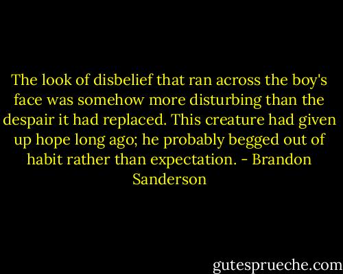 The look of disbelief that ran across the boy's face was somehow more disturbing than the despair it had replaced. This creature had given up hope long ago; he probably begged out of habit rather than expectation. - Brandon Sanderson