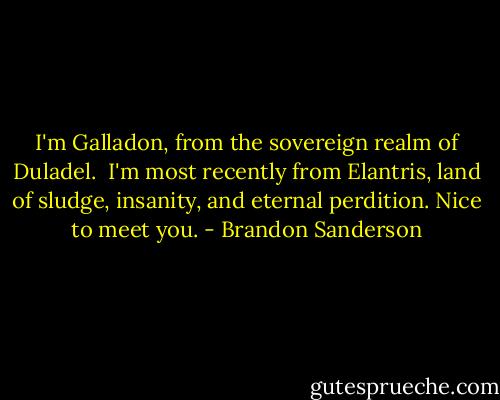 I'm Galladon, from the sovereign realm of Duladel. <br />I'm most recently from Elantris, land of sludge, insanity, and eternal perdition. Nice to meet you. - Brandon Sanderson