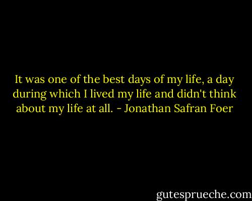 It was one of the best days of my life, a day during which I lived my life and didn't think about my life at all. - Jonathan Safran Foer