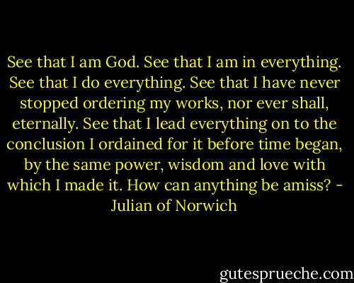 See that I am God. See that I am in everything. See that I do everything. See that I have never stopped ordering my works, nor ever shall, eternally. See that I lead everything on to the conclusion I ordained for it before time began, by the same power, wisdom and love with which I made it. How can anything be amiss? - Julian of Norwich