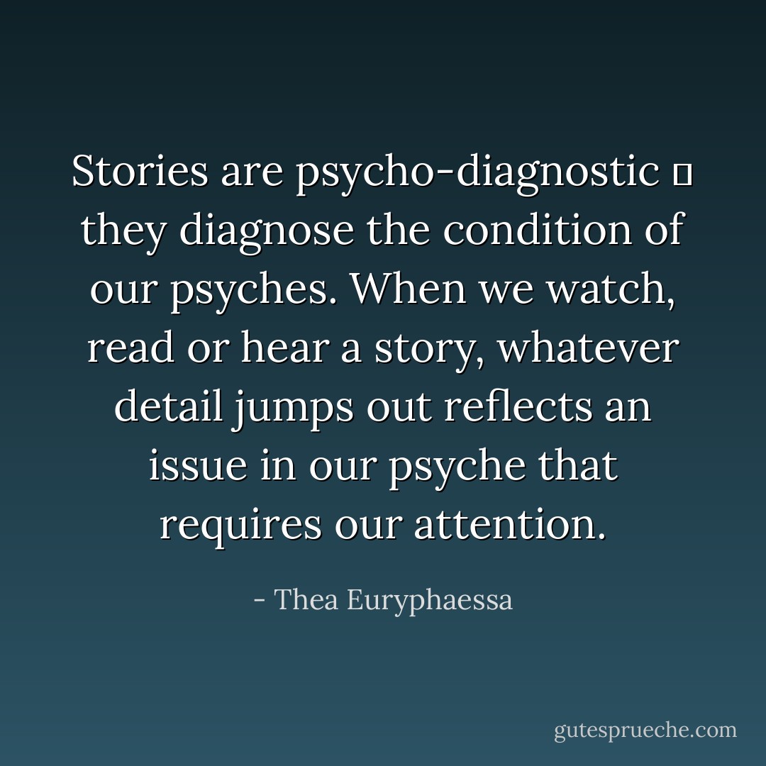 Stories are psycho-diagnostic ― they diagnose the condition of our psyches. When we watch, read or hear a story, whatever detail jumps out reflects an issue in our psyche that requires our attention. - Thea Euryphaessa