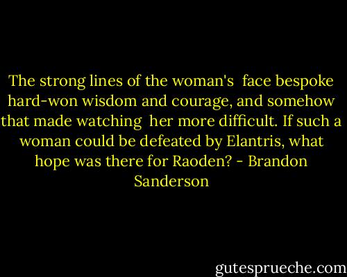 The strong lines of the woman's <br />face bespoke hard-won wisdom and courage, and somehow that made watching <br />her more difficult. If such a woman could be defeated by Elantris, what hope was there for Raoden? - Brandon Sanderson