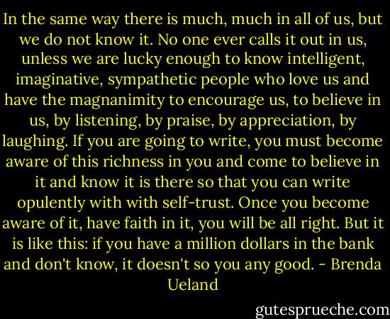 In the same way there is much, much in all of us, but we do not know it. No one ever calls it out in us, unless we are lucky enough to know intelligent, imaginative, sympathetic people who love us and have the magnanimity to encourage us, to believe in us, by listening, by praise, by appreciation, by laughing. If you are going to write, you must become aware of this richness in you and come to believe in it and know it is there so that you can write opulently with with self-trust. Once you become aware of it, have faith in it, you will be all right. But it is like this: if you have a million dollars in the bank and don't know, it doesn't so you any good. - Brenda Ueland