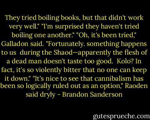 They tried boiling books, but that didn't work very well."<br />"I'm surprised they haven't tried boiling one another."<br />"Oh, it's been tried," Galladon said. "Fortunately. something happens to us <br />during the Shaod—apparently the flesh of a dead man doesn't taste too good. <br />Kolo? In fact, it's so violently bitter that no one can keep it down."<br />"It's nice to see that cannibalism has been so logically ruled out as an option," Raoden said dryly - Brandon Sanderson