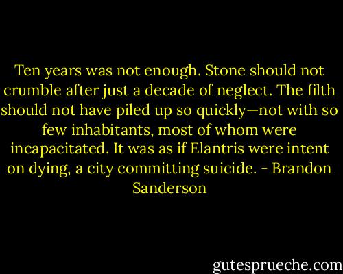 Ten years was not enough. Stone should<br />not crumble after just a decade of neglect. The filth should not have piled up so quickly—not with so few inhabitants, most of whom were incapacitated. It was as if Elantris were intent on dying, a city committing suicide. - Brandon Sanderson