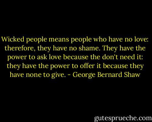 Wicked people means people who have no love: therefore, they have no shame. They have the power to ask love because the don't need it: they have the power to offer it because they have none to give. - George Bernard Shaw
