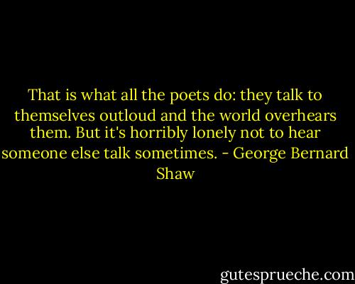 That is what all the poets do: they talk to themselves outloud and the world overhears them. But it's horribly lonely not to hear someone else talk sometimes. - George Bernard Shaw