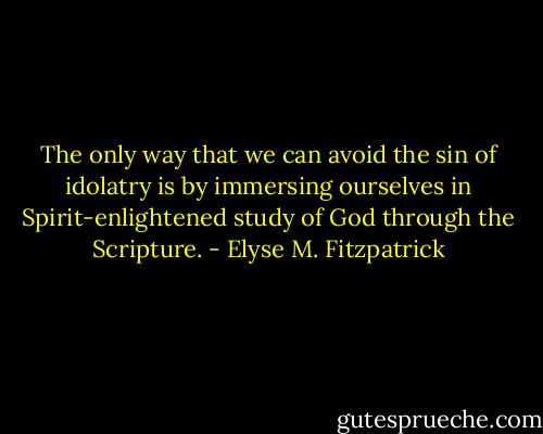 The only way that we can avoid the sin of idolatry is by immersing ourselves in Spirit-enlightened study of God through the Scripture. - Elyse M. Fitzpatrick