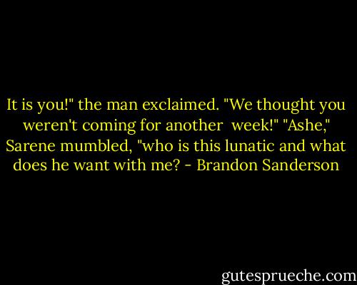 It is you!" the man exclaimed. "We thought you weren't coming for another <br />week!"<br />"Ashe," Sarene mumbled, "who is this lunatic and what does he want with me? - Brandon Sanderson
