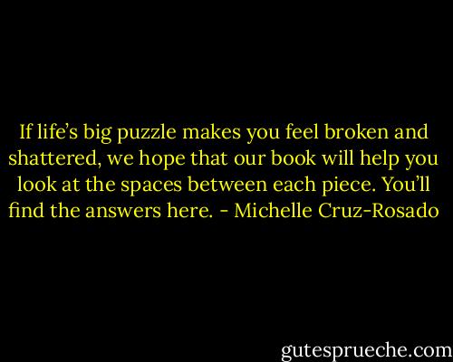 If life’s big puzzle makes you feel broken and shattered, we hope that our book will help you look at the spaces between each piece. You’ll find the answers here. - Michelle Cruz-Rosado