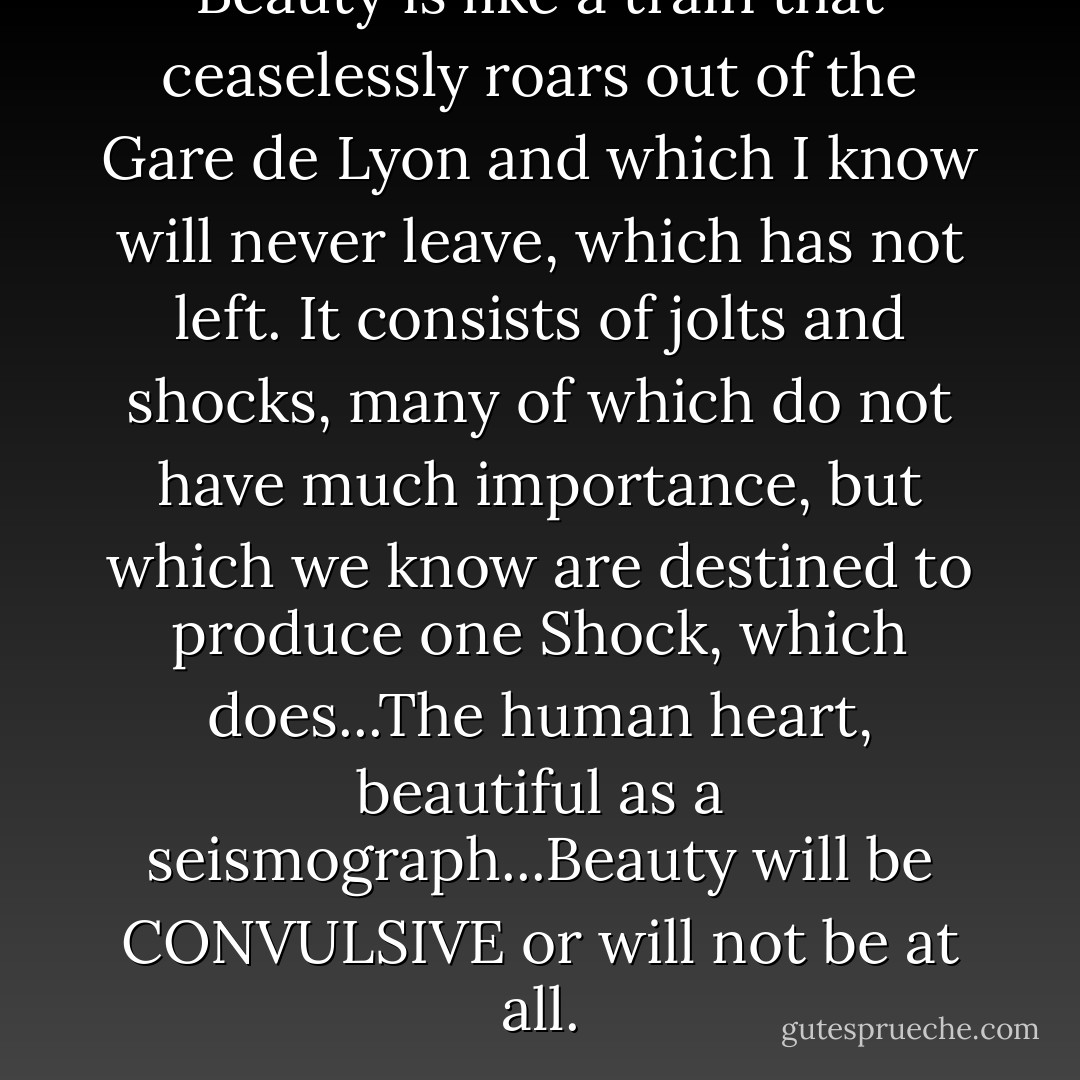 Beauty is like a train that ceaselessly roars out of the Gare de Lyon and which I know will never leave, which has not left. It consists of jolts and shocks, many of which do not have much importance, but which we know are destined to produce one <i>Shock</i>, which does...The human heart, beautiful as a seismograph...Beauty will be CONVULSIVE or will not be at all. - André Breton