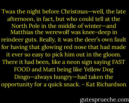 Twas the night before Christmas—well, the late afternoon, in fact, but who could tell at the North Pole in the middle of winter—and Matthias the werewolf was knee-deep in reindeer guts. Really, it was the deer’s own fault for having that glowing red nose that had made it ever so easy to pick him out in the gloom. There it had been, like a neon sign saying FAST FOOD and Matt being like Yellow Dog Dingo—always hungry—had taken the opportunity for a quick snack. - Kat Richardson