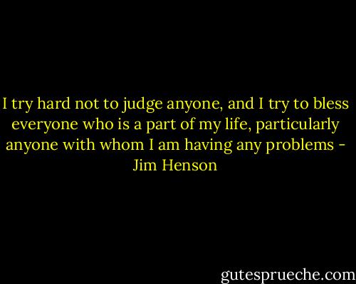 I try hard not to judge anyone, and I try to bless everyone who is a part of my life, particularly anyone with whom I am having any problems - Jim Henson