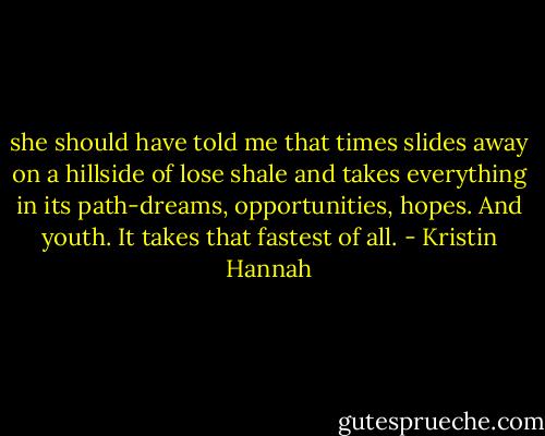 she should have told me that times slides away on a hillside of lose shale and takes everything in its path-dreams, opportunities, hopes. And youth. It takes that fastest of all. - Kristin Hannah