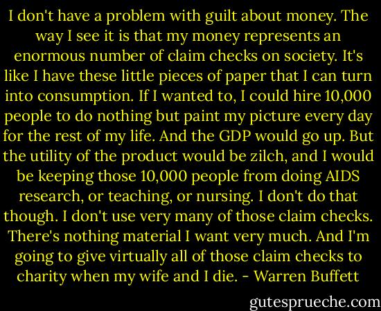 I don't have a problem with guilt about money. The way I see it is that my money represents an enormous number of claim checks on society. It's like I have these little pieces of paper that I can turn into consumption. If I wanted to, I could hire 10,000 people to do nothing but paint my picture every day for the rest of my life. And the GDP would go up. But the utility of the product would be zilch, and I would be keeping those 10,000 people from doing AIDS research, or teaching, or nursing. I don't do that though. I don't use very many of those claim checks. There's nothing material I want very much. And I'm going to give virtually all of those claim checks to charity when my wife and I die. - Warren Buffett