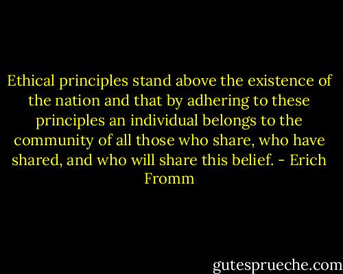 Ethical principles stand above the existence of the nation and that by adhering to these principles an individual belongs to the community of all those who share, who have shared, and who will share this belief. - Erich Fromm