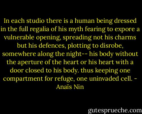 In each studio there is a human being dressed in the full regalia of his myth fearing to expore a vulnerable opening, spreading not his charms but his defences, plotting to disrobe, somewhere along the night-- his body without the aperture of the heart or his heart with a door closed to his body. thus keeping one compartment for refuge, one uninvaded cell. - Anaïs Nin