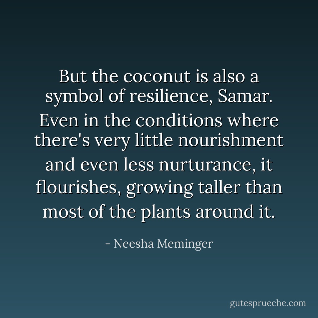 But the coconut is also a symbol of resilience, Samar. Even in the conditions where there's very little nourishment and even less nurturance, it flourishes, growing taller than most of the plants around it. - Neesha Meminger