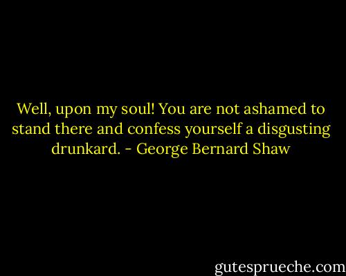Well, upon my soul! You are not ashamed to stand there and confess yourself a disgusting drunkard. - George Bernard Shaw