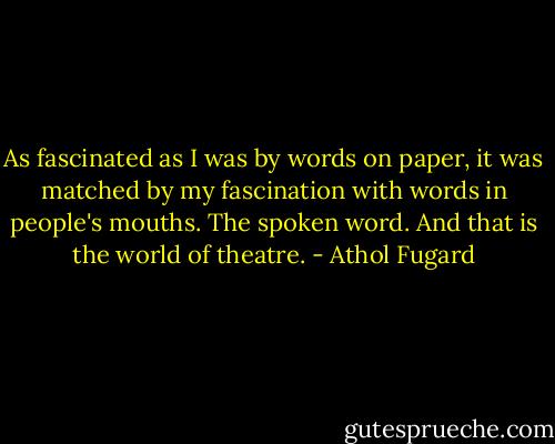 As fascinated as I was by words on paper, it was matched by my fascination with words in people's mouths. The spoken word. And that is the world of theatre. - Athol Fugard