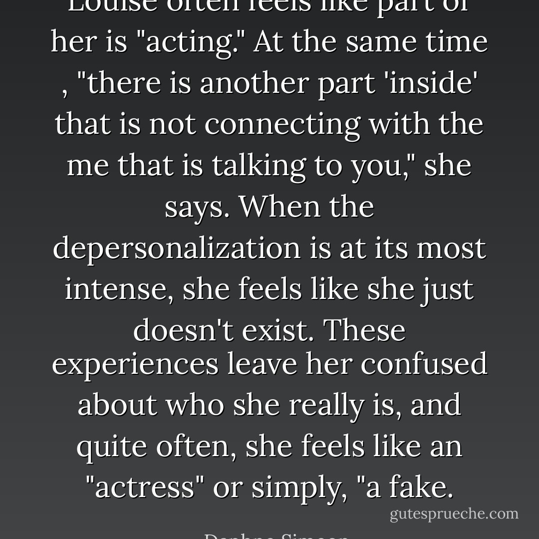 Louise often feels like part of her is "acting." At the same time , "there is another part 'inside' that is not connecting with the me that is talking to you," she says. When the depersonalization is at its most intense, she feels like she just doesn't exist. These experiences leave her confused about who she really is, and quite often, she feels like an "actress" or simply, "a fake. - Daphne Simeon