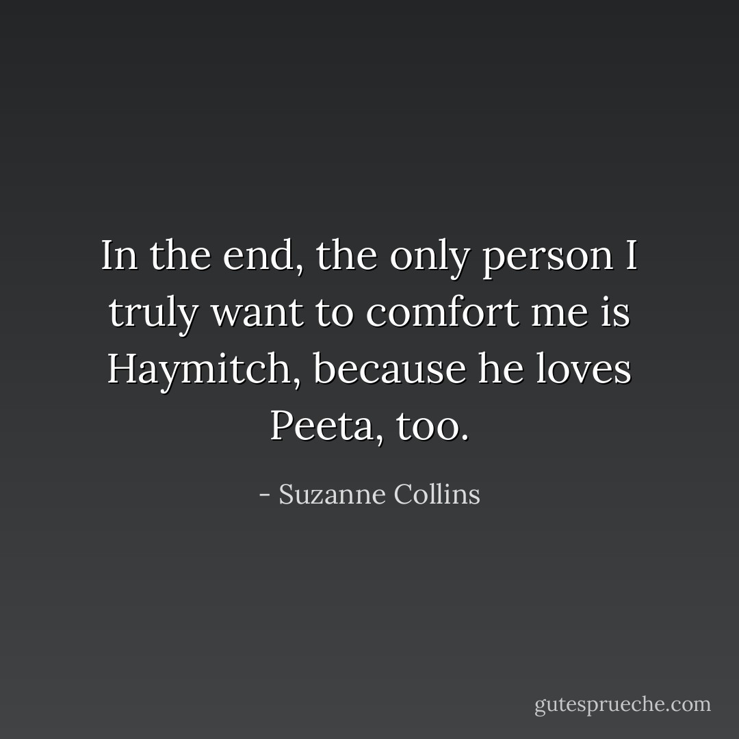 In the end, the only person I truly want to comfort me is Haymitch, because he loves Peeta, too. - Suzanne Collins