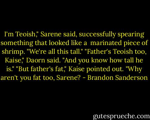 I'm Teoish," Sarene said, successfully spearing something that looked like a <br />marinated piece of shrimp. "We're all this tall."<br />"Father's Teoish too, Kaise," Daorn said. "And you know how tall he is."<br />"But father's fat," Kaise pointed out. "Why aren't you fat too, Sarene? - Brandon Sanderson