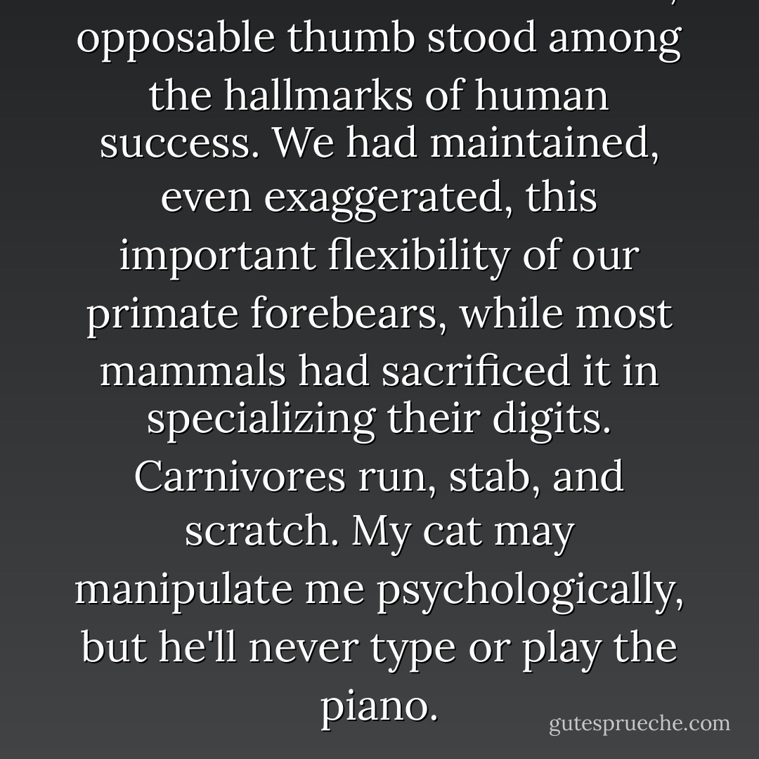 I had learned that a dexterous, opposable thumb stood among the hallmarks of human success. We had maintained, even exaggerated, this important flexibility of our primate forebears, while most mammals had sacrificed it in specializing their digits. Carnivores run, stab, and scratch. My cat may manipulate me psychologically, but he'll never type or play the piano. - Stephen Jay Gould