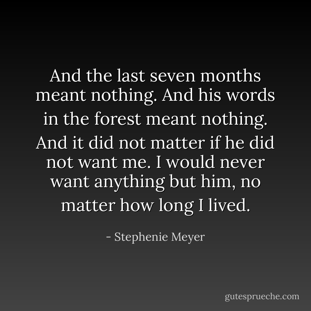 And the last seven months meant nothing. And his words in the forest meant nothing. And it did not matter if he did not want me. I would never want anything but him, no matter how long I lived. - Stephenie Meyer