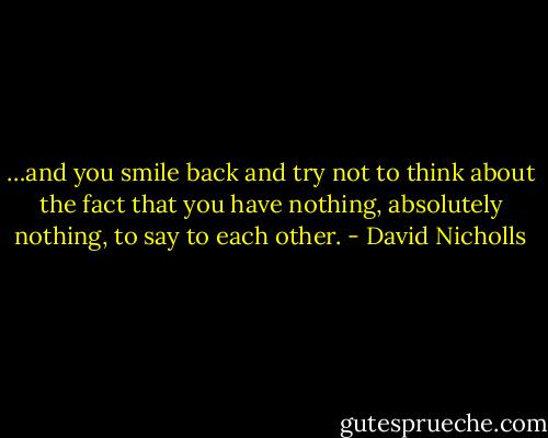 …and you smile back and try not to think about the fact that you have nothing, absolutely nothing, to say to each other. - David Nicholls