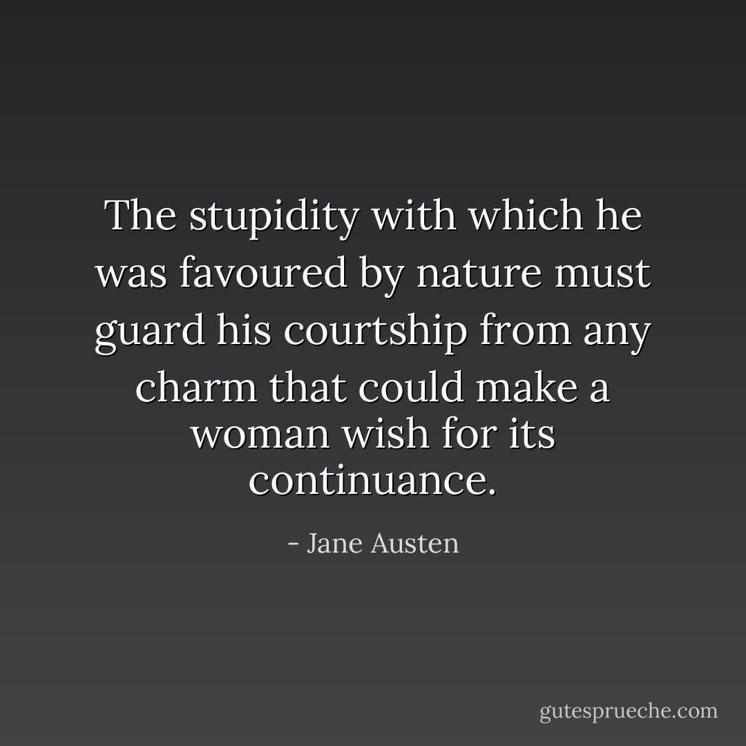 The stupidity with which he was favoured by nature must guard his courtship from any charm that could make a woman wish for its continuance. - Jane Austen