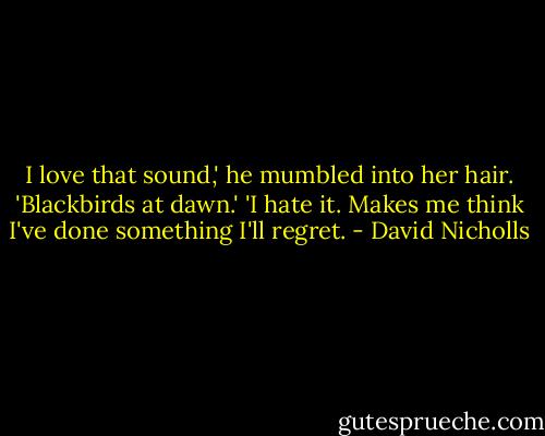I love that sound,' he mumbled into her hair. 'Blackbirds at dawn.'<br />'I hate it. Makes me think I've done something I'll regret. - David Nicholls
