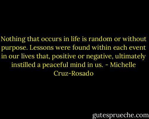 Nothing that occurs in life is random or without purpose. Lessons were found within each event in our lives that, positive or negative, ultimately instilled a peaceful mind in us. - Michelle Cruz-Rosado