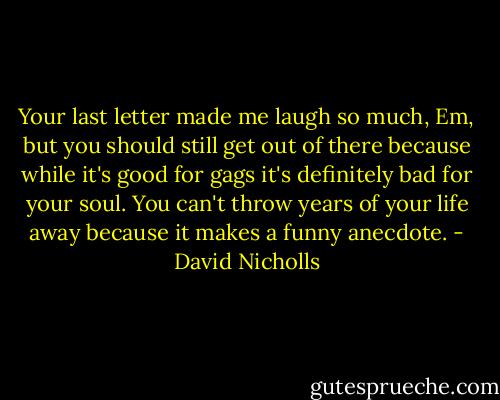 Your last letter made me laugh so much, Em, but you should still get out of there because while it's good for gags it's definitely bad for your soul. You can't throw years of your life away because it makes a funny anecdote. - David Nicholls